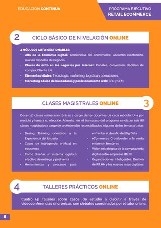 PROGRAMA EJECUTIVO
RETAIL ECOMMERCE
EDUCACIÓN CONTINUA
Doce (12) clases online asincrónicas a cargo de los docentes de cada módulo. Una por
módulo y tema a su elección. Además, en el transcurso del programa se dictan seis (6)
clases magistrales a cargo de profesionales especializados. Algunos de los temas a tratar:
CLASES MAGISTRALES ONLINE 3
4 MÓDULOS AUTO-GESTIONABLES:
•	 ABC de la Economía digital: Tendencias del ecommerce, Gobierno electrónico,
nuevos modelos de negocio.
•	 Claves de éxito en los negocios por internet: Canales, conversión, decisión de
compra, Cliente 2.0.
•	 Elementos vitales: Tecnología, marketing, logística y operaciones.
•	 Marketing básico de buscadores y posicionamiento web: SEO y SEM.
CICLO BÁSICO DE NIVELACIÓN ONLINE2
TALLERES PRÁCTICOS ONLINE4
Cuatro (4) Talleres sobre casos de estudio a discutir a través de
videoconferencias sincrónicas, con debates coordinados por el tutor online.
6
•	 Desing Thinking orientado a la
Experiencia del Usuario
•	 Casos de inteligencia artificial en
ebusiness
•	 Cómo diseñar un sistema logístico
efectivo de entrega y postventa
•	 Herramientas y procesos para
enfrentar el desafío del Big Data
•	 eCommerce Crossborder o la venta
online sin fronteras
•	 Visión estratégica de la compraventa
digital entre empresas (B2B)
•	 Organizaciones Inteligentes: Gestión
de RR.HH y los nuevos roles digitales
 