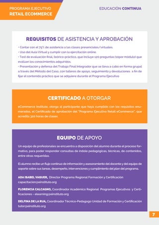 PROGRAMA EJECUTIVO
RETAIL ECOMMERCE
EDUCACIÓN CONTINUA
7
• Contar con el 75% de asistencia a las clases presenciales/virtuales.
• Uso del Aula Virtual y cumplir con la ejercitación online.
• Test de evaluación final, teórico-práctico, que incluye 120 preguntas (10por módulo) que
evalúan los conocimientos adquiridos.
• Presentación y defensa del Trabajo Final Integrador que se lleva a cabo en forma grupal
a través del Método del Caso, con talleres de apoyo, seguimiento y devoluciones a fin de
fijar el contenido práctico que se adquiere durante el Programa Ejecutivo
eCommerce Institute, otorga al participante que haya cumplido con los requisitos enu-
merados, el Certificado de aprobación del “Programa Ejecutivo Retail eCommerce”, que
acredita 320 horas de clases
Un equipo de profesionales se encuentra a disposición del alumno durante el proceso for-
mativo, para poder responder consultas de índole pedagógicas, técnicas, de contenidos,
entre otras requeridas.
El alumno recibe un flujo continuo de información y asesoramiento del docente y del equipo de
soporte sobre sus tareas, desempeño, intervenciones y cumplimiento del plan del programa.
REQUISITOS DE ASISTENCIA Y APROBACIÓN
CERTIFICADO A OTORGAR
EQUIPO DE APOYO
ADA ISABEL VAQUER, Director Programa Regional Formación y Certificación
capacitacion@einstituto.org
FLORENCIA CALCAGNO, Coordinador Académico Regional Programas Ejecutivos y Certi-
ficaciones - elearning@einstituto.org
DELFINA DE LA RUA, Coordinador Técnico-Pedagogo Unidad de Formación y Certificación
tutor@einstituto.org
 