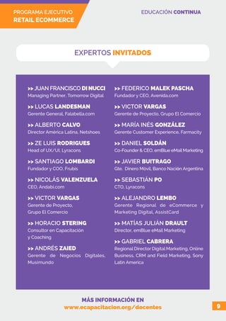 PROGRAMA EJECUTIVO
RETAIL ECOMMERCE
EDUCACIÓN CONTINUA
9
EXPERTOS INVITADOS
>> JUAN FRANCISCO DI NUCCI
Managing Partner, Tomorrow Digital
>> LUCAS LANDESMAN
Gerente General, Falabella.com
>> ALBERTO CALVO
Director América Latina, Netshoes
>> ZE LUIS RODRIGUES
Head of UX/UI, Lyracons
>> SANTIAGO LOMBARDI
Fundador y COO, Frubis
>> NICOLÁS VALENZUELA
CEO, Andabi.com
>> VICTOR VARGAS
Gerente de Proyecto,
Grupo El Comercio
>> HORACIO STERING
Consultor en Capacitación
y Coaching
>> ANDRÉS ZAIED
Gerente de Negocios Digitales,
Musimundo
>> FEDERICO MALEK PASCHA
Fundador y CEO, Avenida.com
>> VICTOR VARGAS
Gerente de Proyecto, Grupo El Comercio
>> MARÍA INÉS GONZÁLEZ
Gerente Customer Experience, Farmacity
>> DANIEL SOLDÁN
Co-Founder & CEO, emBlue eMail Marketing
>> JAVIER BUITRAGO
Gte. Dinero Móvil, Banco Nación Argentina
>> SEBASTIÁN PO
CTO, Lyracons
>> ALEJANDRO LEMBO
Gerente Regional de eCommerce y
Marketing Digital, AssistCard
>> MATÍAS JULIÁN DRAULT
Director, emBlue eMail Marketing
>> GABRIEL CABRERA
Regional Director Digital Marketing, Online
Business, CRM and Field Marketing, Sony
Latin America
MÁS INFORMACIÓN EN
www.ecapacitacion.org/docentes
 