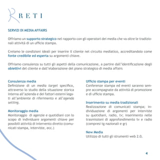 SERVIZI DI MEDIA AFFAIRS

Offriamo un supporto strategico nel rapporto con gli operatori dei media che va oltre le tradizio-
nali attività di un ufficio stampa.

Creiamo le condizioni ideali per inserire il cliente nel circuito mediatico, accreditandolo come
fonte credibile ed esperta su argomenti chiave.

Offriamo consulenza su tutti gli aspetti della comunicazione, a partire dall’identificazione degli
obiettivi del cliente e dall’elaborazione del piano strategico di media affairs


Consulenza media                                     Ufficio stampa per eventi
Definizione di un media target specifico,            Conferenze stampa ed eventi saranno sem-
attraverso lo studio della situazione storica        pre accompagnate da attività di promozione
interna all’azienda e dei fattori esterni lega-      e di ufficio stampa.
ti all’ambiente di riferimento e all’agenda
setting.                                             Inserimento su media tradizionali
                                                     Realizzazione di comunicati stampa; in-
Monitoraggio media                                   dividuazione di argomenti per interviste
Monitoraggio di agenzie e quotidiani con lo          su quotidiani, radio, tv; inserimento nelle
scopo di individuare argomenti chiave per            trasmissioni di approfondimento tv e radio
possibili attività di intervento diretto (comu-      (compresi tg nazionali e gr)
nicati stampa, interviste, ecc.)
                                                     New Media
                                                     Utilizzo di tutti gli strumenti web 2.0.




                                                                                                4
 