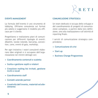 EVENTS MANAGEMENT                                COMUNICAZIONE STRATEGICA

La formula dell’evento è uno strumento di        Un team dedicato si occupa dello sviluppo e
lobbying. Offriamo consulenza sul format         del coordinamento di progetti di comunica-
più adatto e suggeriamo il modello più effi-     zione complessi, a partire dalla loro defini-
cace per il cliente.                             zione, sino alla realizzazione e all’attività di
                                                 reporting finale.
Progettiamo e realizziamo piani di comuni-
cazione per differenti tipologie di eventi:      I servizi di comunicazione strategica com-
dibattiti, tavole rotonde, barcamp, conven-      prendono:
tion, cene, eventi di gala, workshop.
                                                 •	 Comunicazione di crisi
Per ogni iniziativa i nostri consulenti elabo-
                                                 •	 Start up
rano idee originali e si occupano dell’orga-
nizzazione nei minimi dettagli con:              •	 Business Change Programmes
•	 Coordinamento contenuti e scaletta

•	 Scelta e gestione ospiti e relatori

•	 Creazione mailing list invitati, gestione
   inviti e recall

•	 Coordinamento staff

•	 Contatti aziende partner

•	 Creatività dell’evento, materiali ed alle-
   stimento


   5
 