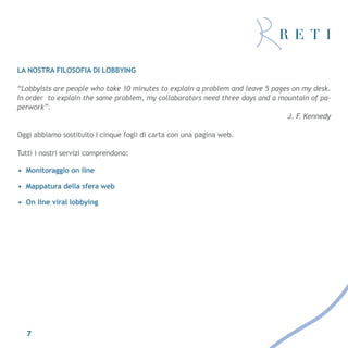 La nostra filosofia di lobbying

“Lobbyists are people who take 10 minutes to explain a problem and leave 5 pages on my desk.
In order to explain the same problem, my collaborators need three days and a mountain of pa-
perwork”.
                                                                               J. F Kennedy
                                                                                   .

Oggi abbiamo sostituito i cinque fogli di carta con una pagina web.

Tutti i nostri servizi comprendono:

• Monitoraggio on line

• Mappatura della sfera web

• On line viral lobbying




   7
 