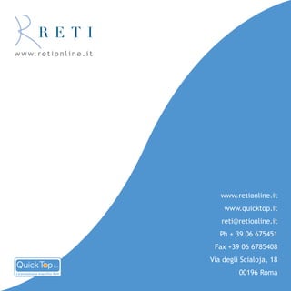 w w w. r e t i o n l i n e . i t




                                      www.retionline.it
                                       www.quicktop.it
                                      reti@retionline.it
                                      Ph + 39 06 675451
                                    Fax +39 06 6785408
                                   Via degli Scialoja, 18
Licenziataria marchio Reti                  00196 Roma
 