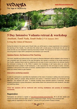 www.discovervedanta.com

5 Day Intensive Vedanta retreat & workshop
Anaikatti, Tamil Nadu, South India | 17-21 January 2014
Living the vision of Oneness
During this retreat in the scenic part of South India, you will be given a unique opportunity to be exposed to
the teaching of Non Duality. You will share this retreat with a small group of individuals from all over the
world who like you are interested in learning more about oneself. The exposure to the vision of Oneness can
truly bring about a major shift in perspective and transform your entire life.

Upadesa Saram, the Essence of the Teaching
This short, beautiful and profound text of 30 verses by Ramana Maharishi will be unfolded in the morning. It
was composed upon the request of the poet Muruganar who wanted a summary of the whole teaching of
Non Duality. Upadesa Saram starts by explaining why any type of action cannot lead to the ultimate freedom
the individual is looking for in life. While it explains how knowledge or self inquiry alone can solve the
fundamental human problem of self inadequacy, it also expounds the role and scope of action, devotion,
meditation in the pursuit of the vision of oneness. Upadesa Saram is thus an essential text to understand the
direct and indirect means to gain freedom.

Interactive workshop session
In order for participants to assimilate the implications of the vision of oneness in setting ones short and long
term goals, relating to people, taking decisions and actions, 4 interactive sessions are introduced in the
afternoon. The sessions will cover 4 modules revisiting some essential aspects of teachings through
engaging participants in group discussions, case studies drawn from personal and work situations, role plays
and watching videos.
These two sessions will be reinforced with morning meditations and practice of meditative
movements.

Registration
Participants are advised to register at www.discovervedanta.com/contact.htm, fill in all their details and
mention the retreat name and dates, occupancy preferences (single, sharing) in the comments field.
Closing date for registration for this retreat is 1 January 2014 and number of seats is limited.

 