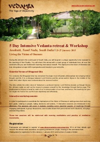 www.discovervedanta.com

5 Day Intensive Vedanta retreat & Workshop
Anaikatti, Tamil Nadu, South India | 23-27 January 2015
Living the Vision of Oneness
During this retreat in the scenic part of South India, you will be given a unique opportunity to be exposed to
the teaching of Non Duality. You will share this retreat with a small group of individuals from all over the
world who like you are interested in learning more about oneself. The exposure to the vision of Oneness can
truly bring about a major shift in perspective and transform your entire life.

Essential Verses of Bhagavad Gita
For centuries the Bhagavad Gita has remained the single most influential philosophical text shaping Indian
thought and life. It is a dialogue between Lord Krishna and the prince-warrior Arjuna in the middle of the
battle field, when Arjuna was confused about his course of action.
The Gita unfolds the entire vision of Vedanta in a profound manner. Lord Krishna reveals us through Arjuna
the ultimate reality as well as the means to prepare oneself for the knowledge through Karma yoga. The
predicament of Arjuna is faced by each of us in various walks of our lives and hence, this teaching can give
an insight into how to live our life more objectively and effectively.

Interactive workshop session
In order for participants to assimilate the implications of the Vision of Oneness in setting ones short and long
term goals, relating to people, taking decisions and actions, 4 interactive sessions are introduced in the
afternoon. The sessions will cover 4 modules revisiting some essential aspects of teachings through
engaging participants in group discussions, case studies drawn from personal and work situations, role plays
and watching videos.
These two sessions will be reinforced with morning meditations and practice of meditative
movements.

Registration
Participants are advised to register at www.discovervedanta.com/contact.htm, fill in all their details and
mention the retreat name and dates, occupancy preferences (single, sharing) in the comments field.
Closing date for registration for this retreat is 1 January 2015 and number of seats is limited.

 