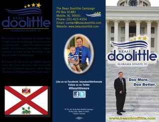 The Beau Doolittle Campaign
PO Box 91881
Mobile, AL 36691
Phone: 251-423-4354
Email: contact@beaudoolittle.com
Website: www.beaudoolittle.com
Pd. Pol. Adv. By the Beau Doolittle Campaign,
PO Box 91881, Mobile, AL 36691
T Stefani, Treasurer
Beau places an emphasis on doing what
is right instead of making decisions based
on partisanship – which he believes hurts
people. He believes in the purpose of gov-
ernment set forth by the Preamble to the
United States Constitution. 	
It is time for the working middle class to
unite and elect someone who represents
our best economic interests. Send Beau
Doolittle to Montgomery to be our voice.
Like us on Facebook: beaudoolittle4senate
Follow us on Twitter
@Dooalittlemore
 