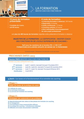 LA FORMATION

MASTER COACH DES FONCTIONS RH

12 jours de formation
présentielle
3 modules de 4 jours,
soit 90 heures

6 mois de formation
E-learning (formation à distance) 240 heures
Supervision 16 heures
Audio-conférences 12 heures
Coaching extérieur 40 heures
Suivi individualisé d’accompagnement
de votre projet professionnel

soit plus de 400 heures de formation réparties entre présentiel et formation à distance

OBJECTIFS DE LA FORMATION : LA CERTIFICATION « MASTER COACH
DES FONCTIONS RH DE L’ECOLE SUPERIEURE DE COACHING »
Tarif pour les membres de la fonction RH : 4 100 € HT*
FORMATIONS EXCLUSIVES GROUPE DE MOINS DE 15 PERSONNES
*Les frais de transport, d’hébergement et de restauration ne sont pas compris

PROCHAINES DATES 2013
Session PARIS MASTER COACH DES FONCTIONS RH
Octobre 2013 avec certification Avril 2014
1er séminaire
séminaire
ème séminaire
3
Certiﬁcation
2ème

lundi 7, mardi 8, mercredi 9 et jeudi 10 octobre 2013
lundi 25, mardi 26, mercredi 27 et jeudi 28 novembre 2013
lundi 17, mardi 18, mercredi 19 et jeudi 20 février 2014
4 avril 2013

4 jours : Les bases et le fonctionnement d’un entretien de coaching
Etape 1 :
Etablir les bases de la pratique de coach
A/ L’attitude du coach
B/ La technique d’entretien
C/ Le process de l’entretien de coaching

Etape 2 :
Développer son autonomie et ses pratiques
A/ Approfondissement des valeurs et des phases de l’entretien de coaching
B/ Le changement
C/ Les techniques d’une communication efﬁcace
D/ La pratique de coaching : l’entraînement individuel
E/ Utilisation de la base documentaire multimédia

 