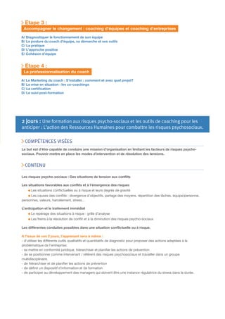 Etape 3 :
Accompagner le changement : coaching d’équipes et coaching d’entreprises
A/ Diagnostiquer le fonctionnement de son équipe
B/ La posture du coach d’équipe, sa démarche et ses outils
C/ La pratique
D/ L’approche positive
E/ Cohésion d’équipe

Etape 4 :
La professionnalisation du coach
A/ Le Marketing du coach : S’installer : comment et avec quel projet?
B/ La mise en situation : les co-coachings
C/ La certiﬁcation
D/ Le suivi post-formation

2 jours : Une formation aux risques psycho-sociaux et les outils de coaching pour les

anticiper : L’action des Ressources Humaines pour combattre les risques psychosociaux.
COMPÉTENCES VISÉES

Le but est d’être capable de conduire une mission d’organisation en limitant les facteurs de risques psychosociaux. Pouvoir mettre en place les modes d’intervention et de résolution des tensions.

CONTENU
Les risques psycho-sociaux : Des situations de tension aux conﬂits
Les situations favorables aux conﬂits et à l’émergence des risques
Les situations conﬂictuelles ou à risque et leurs degrés de gravité
Les causes des conﬂits : divergence d’objectifs, partage des moyens, répartition des tâches, équipe/personne,
personnes, valeurs, harcèlement, stress...
L’anticipation et le traitement immédiat
Le repérage des situations à risque : grille d’analyse
Les freins à la résolution de conﬂit et à la diminution des risques psycho-sociaux
Les différentes conduites possibles dans une situation conﬂictuelle ou à risque.
A l’issue de ces 2 jours, l’apprenant sera à même :
- d’utiliser les différents outils qualitatifs et quantitatifs de diagnostic pour proposer des actions adaptées à la
problématique de l’entreprise;
- se mettre en conformité juridique, hiérarchiser et planiﬁer les actions de prévention
- de se positionner comme intervenant / référent des risques psychosociaux et travailler dans un groupe
multidisciplinaire.
- de hiérarchiser et de planiﬁer les actions de prévention
- de déﬁnir un dispositif d’information et de formation
- de participer au développement des managers qui doivent être une instance régulatrice du stress dans la durée.

2 jours : Une formation à la gestion du stress :

 