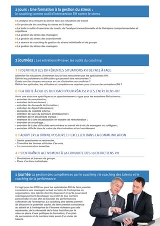 2 jours : Une formation à la gestion du stress :

le coaching comme outil d’intervention RH contre le stress
L’analyse et la mesure du stress face aux situations de travail
Un protocole de coaching du stress en 8 étapes
La boite à outils d’exercices du coach, de l’analyse transactionnelle et de thérapies comportementales et
cognitives
La gestion du stress des managers
La gestion du stress des subordonnés
La séance de coaching de gestion du stress individuelle et de groupe
La gestion du stress des managers

2 journées : Les entretiens RH avec les outils du coaching
1 IDENTIFIER LES DIFFÉRENTES SITUATIONS RH DE FACE À FACE
Identiﬁer les situations d’entretien fac to face rencontrée par les spécialistes RH.
Déﬁnir les problèmes et difﬁcultés qui peuvent être rencontrées ?
Quels sont les risques encourus en cas d’entretien non maîtrisé ?
Déﬁnir les aptitudes, les attitudes et compétences requises pour chacun des entretiens RH ?

2 LA BOITE À OUTILS DU COACH POUR RÉALISER LES ENTRETIENS RH
Avoir une structure spéciﬁque et un questionnement – type pour les entretiens RH suivants :
- entretien de remotivation ;
- entretien de licenciement ;
- entretien de demande de formation ;
- entretien de départ (démission) ;
- demande de mobilité interne ;
- entretien de suivi du parcours professionnel ;
- entretien de ﬁn de période d’essai ;
- entretien lié à une insatisfaction en matière de rémunération ;
- entretien de recadrage ;
- entretien lié à des difﬁcultés rencontrées au travail vis-à-vis de managers ou collègues ;
- entretien difﬁcile dans le cadre de discrimination et/ou harcèlement.

3 ADOPTER LA BONNE POSTURE ET EXCELLER DANS LA COMMUNICATION
- Savoir questionner et reformuler.
- Connaître les bonnes attitudes d’écoute.
- La communication assertive.

4 S’ENTRAÎNER ACTIVEMENT À LA CONDUITE DES 10 ENTRETIENS RH
- Simulations et travaux de groupe.
- Plans d’actions individuels.

1 journée La gestion des compétences par le coaching : le coaching des talents et le

coaching de la performance

Il s’agit pour les DRH ou pour les spécialistes RH de faire prendre
conscience aux managers actuel ou futur de l’entreprise où
organisation, des talents dont ils disposent et qu’ils pourraient
avantageusement développer au proﬁt de leur carrière
personnelle et ceci aﬁn de booster les performances
collectives de l’entreprise. Le coaching des talents permet
de découvrir le potentiel caché, de faire prendre conscience
au salarié et à l’entreprise de l’énorme richesse que cela
représente, de la nécessité de le faire fructiﬁer par la
mise en place d’une politique de formation, d’un plan
de succession et de carrière mais aussi d’un vivier de
talents.

 