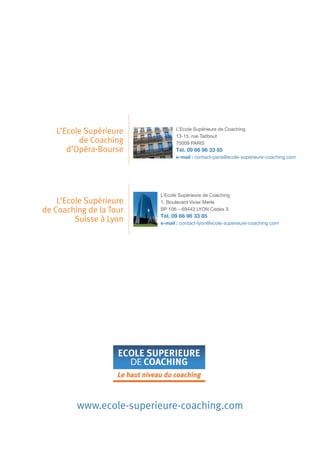 L’Ecole Supérieure
de Coaching
d’Opéra-Bourse

L’Ecole Supérieure
de Coaching de la Tour
Suisse à Lyon

L’Ecole Supérieure de Coaching
13-15, rue Taitbout
75009 PARIS

Tél. 09 66 96 33 85
e-mail : contact-paris@ecole-superieure-coaching.com

L’Ecole Supérieure de Coaching
1, Boulevard Vivier Merle
BP 106 – 69443 LYON Cedex 3

Tél. 09 66 96 33 85
e-mail : contact-lyon@ecole-superieure-coaching.com

www.ecole-superieure-coaching.com

 