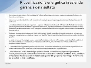 Riqualificazione energetica in azienda
                         garanzia del risultato
•     Aumenta la consapevolezza che i costi legati all’utilizzo dell’energia costituiscono una percentuale significativamente
      rilevante per le imprese.

•     Nelle grandi aziende industriali e nelle piccole/medie realtà, la spesa energetica può costituire anche il 30% dei costi di
      produzione.

•     LA nostra società è la struttura di ingegneria a supporto dell’azienda cliente per la definizione di offerte di intervento su
      specifiche problematiche di ambito. L’approccio, non invasivo, è professionalmente indipendente a fianco dell’azienda,
      garantendo l’accessibilità a tutte le fasi di sviluppo di offerte commerciali a tutti i soggetti che potrebbero manifestare un
      interesse a farlo.

•     Il principio di indipendenza presuppone che la nostra società abbia le capacità professionali ed operative (per esempio
      attraverso misurazioni strumentali), per inquadrare i “bad flag” (cattivi segnali) sui quali intervenire con studi di fattibilità
      specifici.

•     La scelta dei partners tecnologici avviene assieme all’azienda committente definendo dei vincoli alle offerte prodotte. In
      particolare si introduce il vincolo della garanzia del risultato offerto, misurato attraverso indici di prestazione e
      strumentazione di controllo.

•     Le offerte tecniche suggerite dai partners verranno poste in concorrenza sul mercato, riservando ai soggetti individuati
      nella prima fase il diritto di prelazione sull’affidamento delle opere a parità di migliore offerta.

•     La nostra società adotta metodologie operative precise, utili a costruire un percorso garantito nei
      risultati, con costi legati anche all’ottenimento dei risultati stessi. Tutto ciò all’interno di una procedura
      professionale che si inquadra in metodologie di qualità ISO 9001/2008, metodologia di riferimento
      per la quale la società è certificata.

marzo ’12                                                                                               2
 