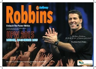 A world renowned week-end to achieve powerful,
proven and long lasting results.
UnleashThe PowerWithin
LONDON, 26-29 MARCH 2015
Robbins
Anthony
This event is produced and organized by SUCCESS RESOURCES
“Anthony Robbins:
the high priest of human potential.”
The New York Times
 