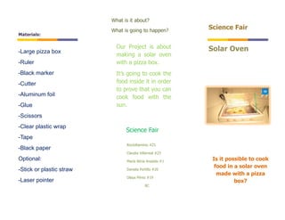What is it about?
                          What is going to happen?
                                                          Science Fair
Materials:

                            Our Project is about          Solar Oven
-Large pizza box
                            making a solar oven
-Ruler                      with a pizza box.
-Black marker               It’s going to cook the
-Cutter                     food inside it in order
                            to prove that you can
-Aluminum foil              cook food with the
-Glue                       sun.
-Scissors
-Clear plastic wrap
                                Science Fair
-Tape
                                RocíoRamírez #21
-Black paper
                                Claudia Villarreal #23
Optional:                       María Alicia Anastás #1
                                                           Is it possible to cook
                                Daniela Portillo #20
                                                            food in a solar oven
-Stick or plastic straw
                                                             made with a pizza
                                Olaya Pérez #19
-Laser pointer                                                      box?
                                           8C
 