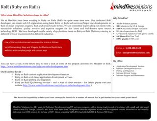 RoR (Ruby on Rails)
What does Mindfire Solutions have to offer?
                                                                                                                           Why Mindfire?
We at Mindfire have been working in Ruby on Rails (RoR) for quite some time now. Our dedicated RoR
developers can create web 2.0 applications using latest Ruby on Rails web services (Major new developments in                 Adobe Solution partner
Rails includes templates, engines, Rack and nested model forms). We are committed to providing our clients with               300+ clients in the US & Europe
sustainable solutions, quality services and superior support for this latest and well-known open source                       1000 + Successful Project Execution
technology ROR. . We have developed a wide variety of applications based on Ruby on Rails Platform, catering to               10+ developers team for RoR
different types of requirements for different industries.                                                                     12+ years of experience with global clients
                                                                                                                              100 Hours Risk Free Trial
                                                                                                                              100% Quality @ 70% cost
   Few of the key industries we have expertise in are as follows:

   Social Networking, Blogs and Widgets, Ad-Media and Real Estate                                                              Call us at: 1-248-686-1424
   websites with complex google and custom apps
                                                                                                                               Email: Sales@mindfiresolutions.com


                                                                                                                           We Offer:
You can have a look at the below link to have a look at some of the projects delivered by Mindfire in RoR:
http://www.mindfiresolutions.com/ruby-on-rails-development.htm                                                                Application Development Services
                                                                                                                              Software Development Services
                                                                                                                              Porting and Migration
Our Expertise lies in :
                                                                                                                              Software QA and Testing
           Ruby on Rails custom application development services                                                             Software Support and Maintenance
           Ruby on Rails web-based application development services
           Ruby on Rails porting and migration
           Ruby on Rails QA/testing services - and a host of other services - for details please visit our
              website http://www.mindfiresolutions.com/ruby-on-rails-development.htm ).




             We have the capability to take you from concept to launch in a matter of weeks. Let's get started on your next great idea!!




            Mindfire Solutions is a 12+ year old Software Development and IT services company with a strong track record of working with small and mid-sized
            clients across US, Europe, Australia and Asia. With more than 750 spirited software engineers across two development centers, Mindfire has successfully
            delivered over 1000 projects for its base of 300+ clients spanning SMBs,ISVs,SaaS,Global 2000 & Fortune 500 firms.



            Visit us at www.mindfiresolutions.com for more information
 