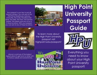 High Point
University
Passport
Guide

Your passport is your key to eat all
around campus. You can eat at the
1924 Prime Steakhouse, Subway,
Chick-Fila, The Cafe, The Silver Liner
Diner, The Grile, The Point, The Farmers
Market, the bakery and any of our 4
C-Store locations. With your passport
you can eat at any of these locations.

To learn more about
the High Point University
passport visit
highpoint.edu/passport/

Above is a picture of the bakery!
Agreat place to get lunch or diner with
numerous salads and sandwhiches.

Everything you
need to know
about your High
Point University
passport!

 