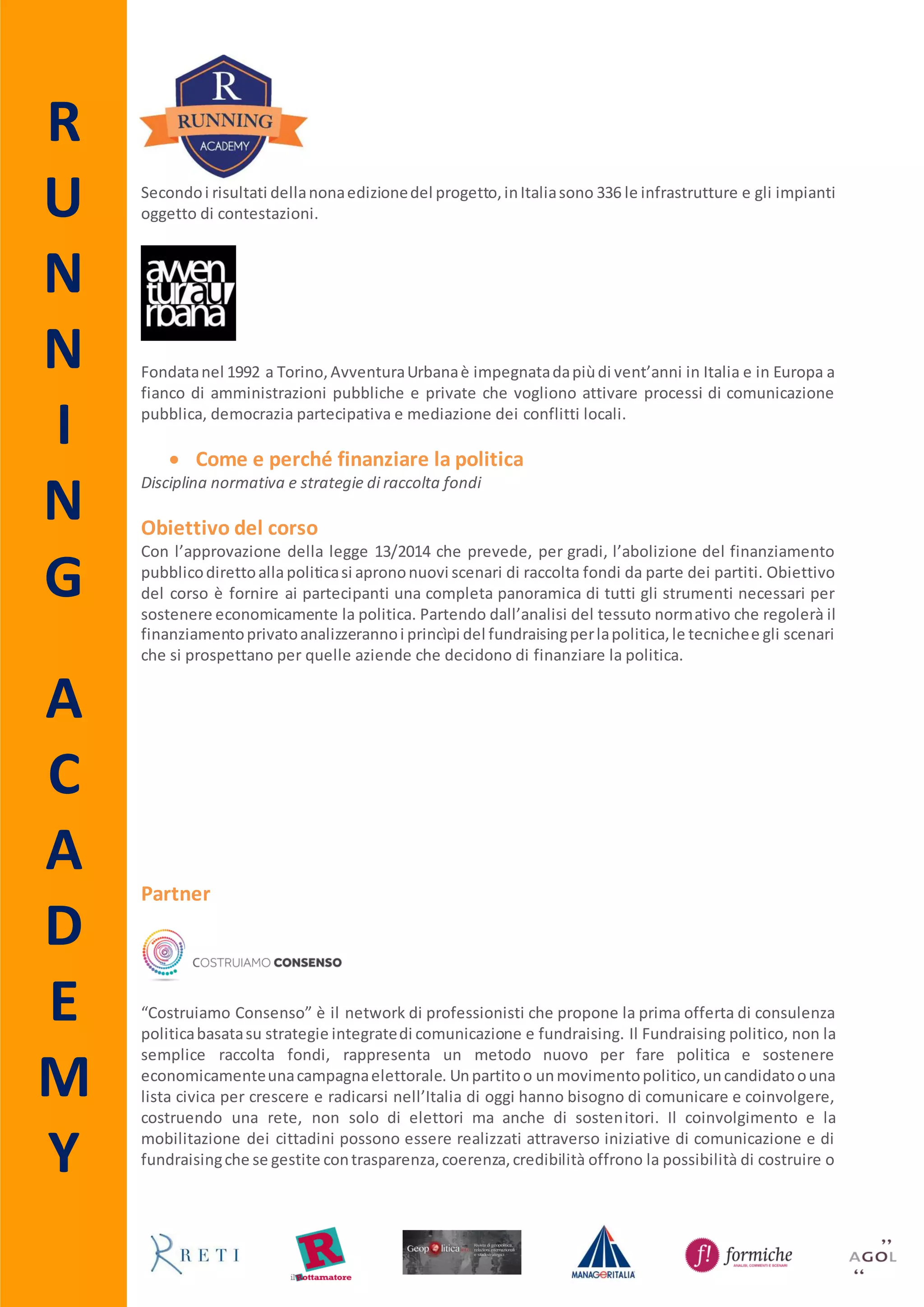 R
U
N
N
I
N
G
A
C
A
D
E
M
Y
 Exit strategy
La comunicazione di crisi
Obiettivo del corso
Le aziende dedicanoanni alla costruzione del loro brand e alla definizione della loro reputazione,
spessosottovalutandoun’adeguataattivitàdi analisie d’identificazione dei rischi. Basta un evento
straordinario,ingradodi determinare uneffettonegativo,per farsì che tutti gli sforzi compiuti fino
a quel momentorisultinovanificati.Pertantorisultanecessario,perqualsiasi azienda,adeguarsi alla
necessità di saper gestire situazioni e comunicazione di crisi. Analizzare e pianificare possibili
scenari che possano colpire l’azienda, contestualmente alla costituzione di un team in grado di
gestire le situazioni critiche diventanofondamentalie rappresentanocondizionidalle quali nessuna
aziendapuòprescindere.Soloun’adeguataattivitàdi analisi e d’identificazione deirischi,attraverso
la costruzione di una scala di priorità che consente di valutare le più probabili o possibili e le più
dannose e gravi, porta ad una soluzione immediata del problema. Il corso, mirato sui temi della
comunicazione di crisi, analizza le metodologie e le tecniche per aumentare la capacità dei
partecipanti di gestire situazioni critiche della propria azienda, individuando pubblici, messaggi e
strumenti idonei. Trasferire ai partecipanti nozioni relative al crisis management e alla
comunicazione di crisi, con un approfondimento sull’evoluzione degli strumenti a disposizione e
acquisire competenze pratiche, attraverso l’analisi di case histories e il coinvolgimento dei
partecipanti in una simulazione, sono solo alcuni degli obiettivi del corso.
Destinatari
Il corso si rivolge atutti quei professionisti delle pubbliche relazioni e public affairs che hanno già
maturato un’esperienza lavorativa e/o formativa nel settore del lobbying ma che intendono
approfondire le proprie conoscenze e migliorare le proprie abilità. Sono ammessi alla
partecipazione anche gli Alumni Running e gli iscritti all’Associazione Agol e a Manageritalia.
Svolgimento e durata
Il corso è a numero chiuso e si svolgerà venerdì 6 (9.30 – 13.30; 14.30 – 18.30) e sabato 7
novembre 2015 (9.30 – 13.30) presso la sede di Running - via degli Scialoja 18, 00196 Roma.
Costo
600,00 € iva inclusa.
Advance Booking
Per coloro che si iscrivono entro il 3 ottobre è prevista una riduzione pari al 10% del costo
complessivo del corso.
Agevolazioni
Per gli Alumni Running, gli iscritti all’Associazione Agol e per gli Associati a Manageritalia che
intendonopartecipareadunsoloincontroil costo è di 400,00 € iva inclusa. Queste agevolazioninon
sono cumulabili con quelle relative all’advance booking e all’iscrizione multipla.
Iscrizione Multipla
Sconto del 10% per l’acquisto di 2 o più iscrizioni da parte della stessa azienda/ente. Questa
riduzione non è cumulabile con le altre agevolazioni.
 