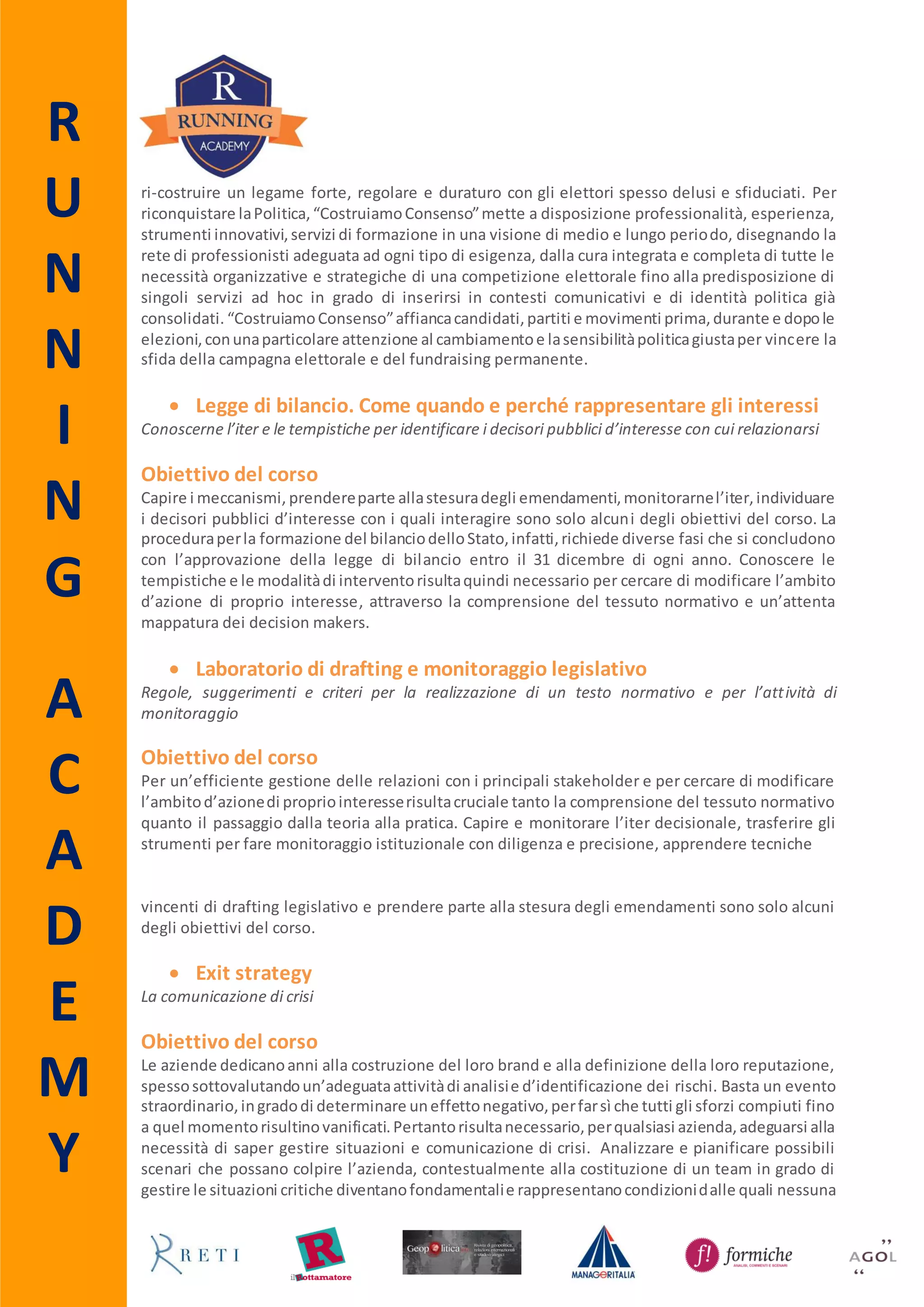 R
U
N
N
I
N
G
A
C
A
D
E
M
Y
 Come e perché finanziare la politica
Disciplina normativa e strategie di raccolta fondi
Obiettivo del corso
Con l’approvazione della legge 13/2014 che prevede, per gradi, l’abolizione del finanziamento
pubblicodirettoallapoliticasi aprononuovi scenari di raccolta fondi da parte dei partiti. Obiettivo
del corso è fornire ai partecipanti una completa panoramica di tutti gli strumenti necessari per
sostenere economicamente la politica. Partendo dall’analisi del tessuto normativo che regolerà il
finanziamento privato analizzeranno i princìpi del fundraising, le tecniche e gli scenari che si
prospettano per quelle aziende che decidono di finanziare la politica.
Partner
Il Fundraising politico, non la semplice raccolta fondi, rappresenta un metodo nuovo per fare
politicae sostenere economicamente un progetto politico o una campagna elettorale. Costruiamo
Consensoè il networkdi professionistiche propone laprimaoffertadi consulenzapoliticabasata su
strategie integrate di comunicazione e fundraising. Costruiamo Consenso mette a disposizione
professionalità, esperienza, strumenti innovativi, servizi di formazione in una visione di medio e
lungo periodo, disegnando la rete di professionisti adeguata ad ogni tipo di esigenza, dalla cura
integratae completadi tutte le necessitàorganizzative e strategiche di unacompetizioneelettorale
fino alla predisposizione di singoli servizi ad hoc in grado di inserirsi in contesti comunicativi e di
identitàpoliticagiàconsolidati.CostruiamoConsensoaffiancacandidati,partiti e movimenti prima,
durante e dopo le elezioni, con una particolare attenzione al cambiamento e la sensibilità politica
giusta per vincere la sfida della campagna elettorale e del fundraising permanente.
Destinatari
Il corso si rivolge a funzionari pubblici, giornalisti, blogger, comunicatori, comunicatori politici e a
tutti quei professionisti delle pubbliche relazioni e public affairs che hanno già maturato
un’esperienzalavorativae/oformativanel settore del lobbying ma che intendono approfondire le
proprie conoscenze e migliorare le proprie abilità. Sono ammessi alla partecipazione anche gli
Alumni Running e gli iscritti all’Associazione Agol e a Manageritalia.
Svolgimento e durata
Il corso è a numero chiuso e si svolgerà venerdì 20 (9.30 – 13.30; 14.30 – 18.30) e sabato 21
novembre 2015 (9.30 – 13.30) presso la sede di Running - via degli Scialoja 18, 00196 Roma.
Costo
600,00 € iva inclusa.
Advance Booking
Per coloro che si iscrivono entro il 2 novembre è prevista una riduzione pari al 10% del costo
complessivo del corso.
 