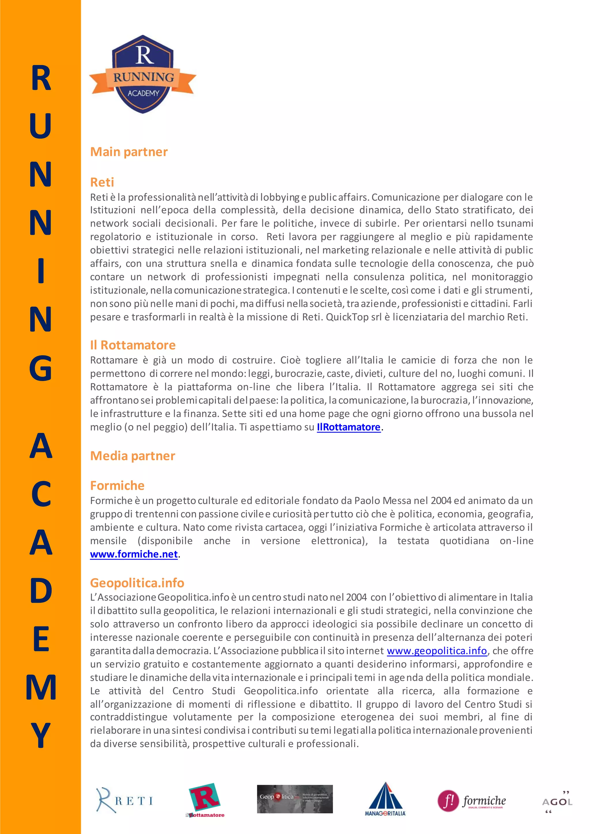 R
U
N
N
I
N
G
A
C
A
D
E
M
Y
Main partner
Reti
Reti è la professionalitànell’attivitàdi lobbyinge publicaffairs.Comunicazione per dialogare con le
Istituzioni nell’epoca della complessità, della decisione dinamica, dello Stato stratificato, dei
network sociali decisionali. Per fare le politiche, invece di subirle. Per orientarsi nello tsunami
regolatorio e istituzionale in corso. Reti lavora per raggiungere al meglio e più rapidamente
obiettivi strategici nelle relazioni istituzionali, nel marketing relazionale e nelle attività di public
affairs, con una struttura snella e dinamica fondata sulle tecnologie della conoscenza, che può
contare un network di professionisti impegnati nella consulenza politica, nel monitoraggio
istituzionale,nellacomunicazionestrategica.Icontenuti e le scelte,così come i dati e gli strumenti,
nonsono piùnelle mani di pochi,madiffusi nellasocietà,traaziende,professionisti e cittadini. Farli
pesare e trasformarli in realtà è la missione di Reti. QuickTop srl è licenziataria del marchio Reti.
Il Rottamatore
Rottamare è già un modo di costruire. Cioè togliere all’Italia le camicie di forza che non le
permettono di correre nel mondo:leggi,burocrazie,caste,divieti, culture del no, luoghi comuni. Il
Rottamatore è la piattaforma on-line che libera l’Italia. Il Rottamatore aggrega sei blog che
affrontanosei problemicapitali delpaese: lapolitica,lacomunicazione,laburocrazia,l’innovazione,
le infrastrutture e la finanza. Sei siti ed una home page che ogni giorno offrono una bussola nel
meglio (o nel peggio) dell’Italia. Ti aspettiamo su IlRottamatore.it.
Media partner
Formiche
Formiche è un progetto culturale ed editoriale fondato da Paolo Messa nel 2004, animato da un
gruppodi trentenni conpassione civilee curiositàpertuttociò che è politica, economia, geografia,
ambiente e cultura. Nato come rivista cartacea, oggi l’iniziativa Formiche è articolata attraverso il
mensile (disponibile anche in versione elettronica) e la testata quotidiana on-line
www.formiche.net.
Geopolitica.info
L’AssociazioneGeopolitica.infoè uncentrostudi natonel 2004 con l’obiettivodi alimentare in Italia
il dibattito sulla geopolitica, le relazioni internazionali e gli studi strategici, nella convinzione che
solo attraverso un confronto libero da approcci ideologici sia possibile declinare un concetto di
interesse nazionale coerente e perseguibile con continuità in presenza dell’alternanza dei poteri
garantitadallademocrazia.L’Associazione pubblicail sitointernet www.geopolitica.info, che offre
un servizio gratuito e costantemente aggiornato a quanti desiderino informarsi, approfondire e
studiare le dinamiche dellavitainternazionale e i principali temi in agenda della politica mondiale.
Le attività del Centro Studi Geopolitica.info orientate alla ricerca, alla formazione e
all’organizzazione di momenti di riflessione e dibattito. Il gruppo di lavoro del Centro Studi si
contraddistingue volutamente per la composizione eterogenea dei suoi membri, al fine di
rielaborare inunasintesi condivisai contributi sutemi legatiallapoliticainternazionaleprovenienti
da diverse sensibilità e prospettive culturali e professionali.
 
