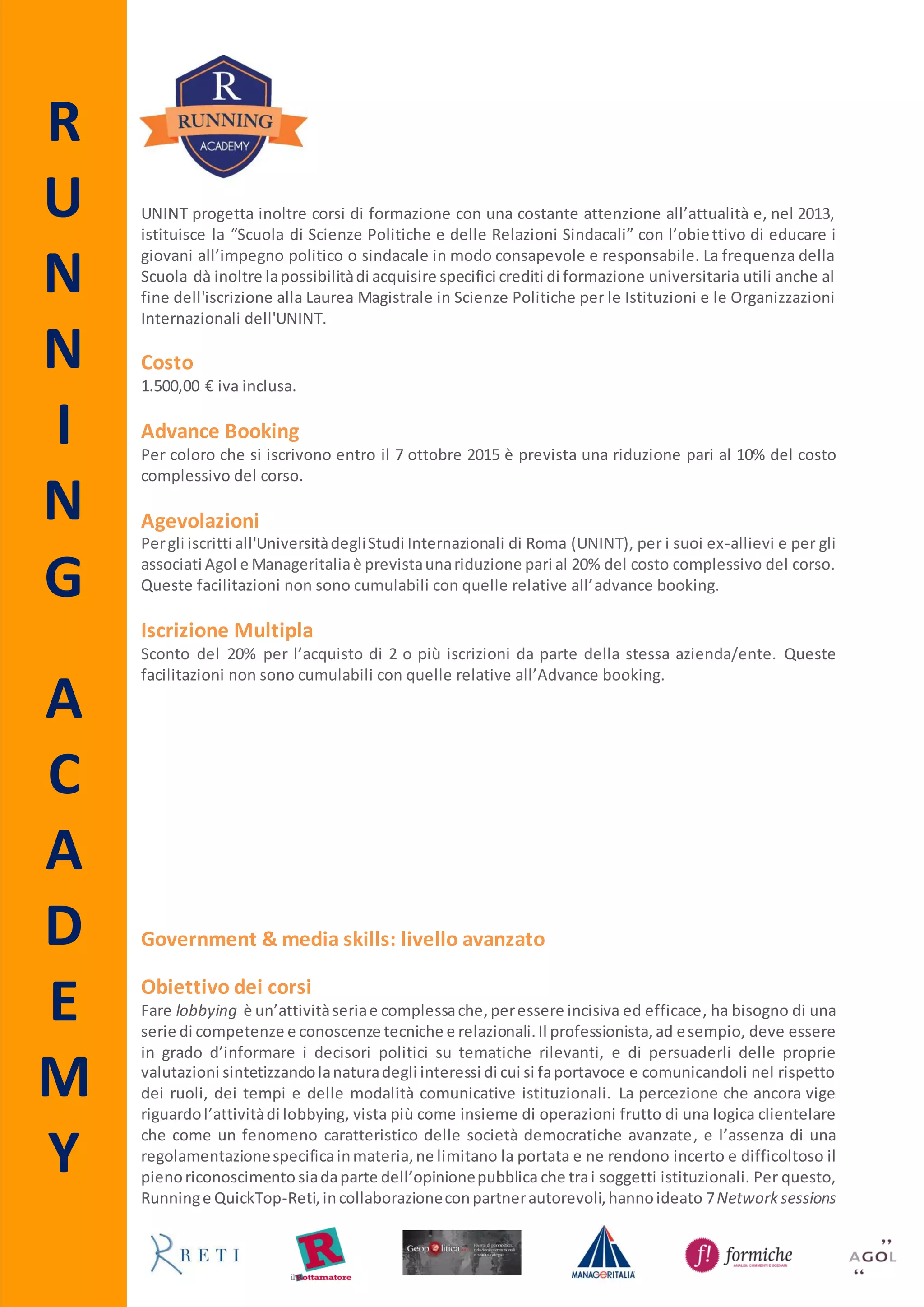R
U
N
N
I
N
G
A
C
A
D
E
M
Y
Government & media skills: livello avanzato
Obiettivo dei corsi
Fare lobbying è un’attivitàseriae complessache,peressere incisiva ed efficace, ha bisogno di una
serie di competenze e conoscenze tecniche e relazionali.Il professionista,ad esempio, deve essere
in grado d’informare i decisori politici su tematiche rilevanti, e di persuaderli delle proprie
valutazioni sintetizzandolanaturadegli interessi di cui si fa portavoce, comunicandoli nel rispetto
dei ruoli, dei tempi e delle modalità comunicative istituzionali. La percezione che ancora vige
riguardol’attivitàdi lobbying, vista più come insieme di operazioni frutto di una logica clientelare
che come un fenomeno caratteristico delle società democratiche avanzate, e l’assenza di una
regolamentazionespecificainmateria, ne limitano la portata e ne rendono incerto e difficoltoso il
pienoriconoscimento,siadaparte dell’opinione pubblica che trai soggetti istituzionali. Per questo,
Running e QuickTop-Reti, in collaborazione con partner autorevoli, hanno ideato 7 Network
sessions che intendono fornire ai partecipanti, oltre ad una serie di informazioni teoriche, quei
consigli utili perperfezionare tecniche, strumenti e metodologie di lavoro tipiche delle attività di
lobbying.
Destinatari
I corsi si rivolgono a funzionari pubblici, dirigenti e dipendenti di partito, giornalisti, blogger,
comunicatori, comunicatori politici e a tutti quei professionisti delle pubbliche relazioni e public
affairsche hannogià maturato un’esperienzalavorativa e/o formativa nel settore del lobbying ma
che intendonoapprofondire le proprieconoscenze e migliorare le proprieabilità.Sonoammessialla
partecipazione anche gli Alumni Running e gli iscritti all’Associazione Agol e a Manageritalia.
Svolgimento e durata
I Network sessions qui proposti sono stati ideati per rappresentare momenti informali di
condivisione e confronto.Laduratadi ogni incontro,anumerochiuso per garantirne la qualità, è di
12 ore e si svolgerà in formula weekend (venerdì 9.30 - 13.30; 14.30 - 18.30 e sabato 9.30 - 13.30)
presso la sede di Running - via degli Scialoja 18, 00196 Roma.
Costo
600,00 € iva inclusa per ogni singolo incontro.
Agevolazioni
Per chi intende partecipare all’intero ciclo di incontri il costo è di 3.000,00 € iva inclusa. Per gli
Alumni Running, gli iscritti Agol e per gli Associati di Manageritalia che intendono partecipare
all’intero ciclo di incontri il costo è di 2.000,00 € iva inclusa. Per gli Alumni Running, gli iscritti
all’Associazione Agol e per gli Associati a Manageritalia che intendono partecipare ad un solo
incontro il costo è di 400,00 € iva inclusa. Queste agevolazioni non sono cumulabili con quelle
relative all’iscrizione multipla.
Iscrizione Multipla
Sconto del 10% per l’acquisto di 2 o più iscrizioni da parte della stessa azienda/ente. Questa
riduzione non è cumulabile con le altre agevolazioni.
 