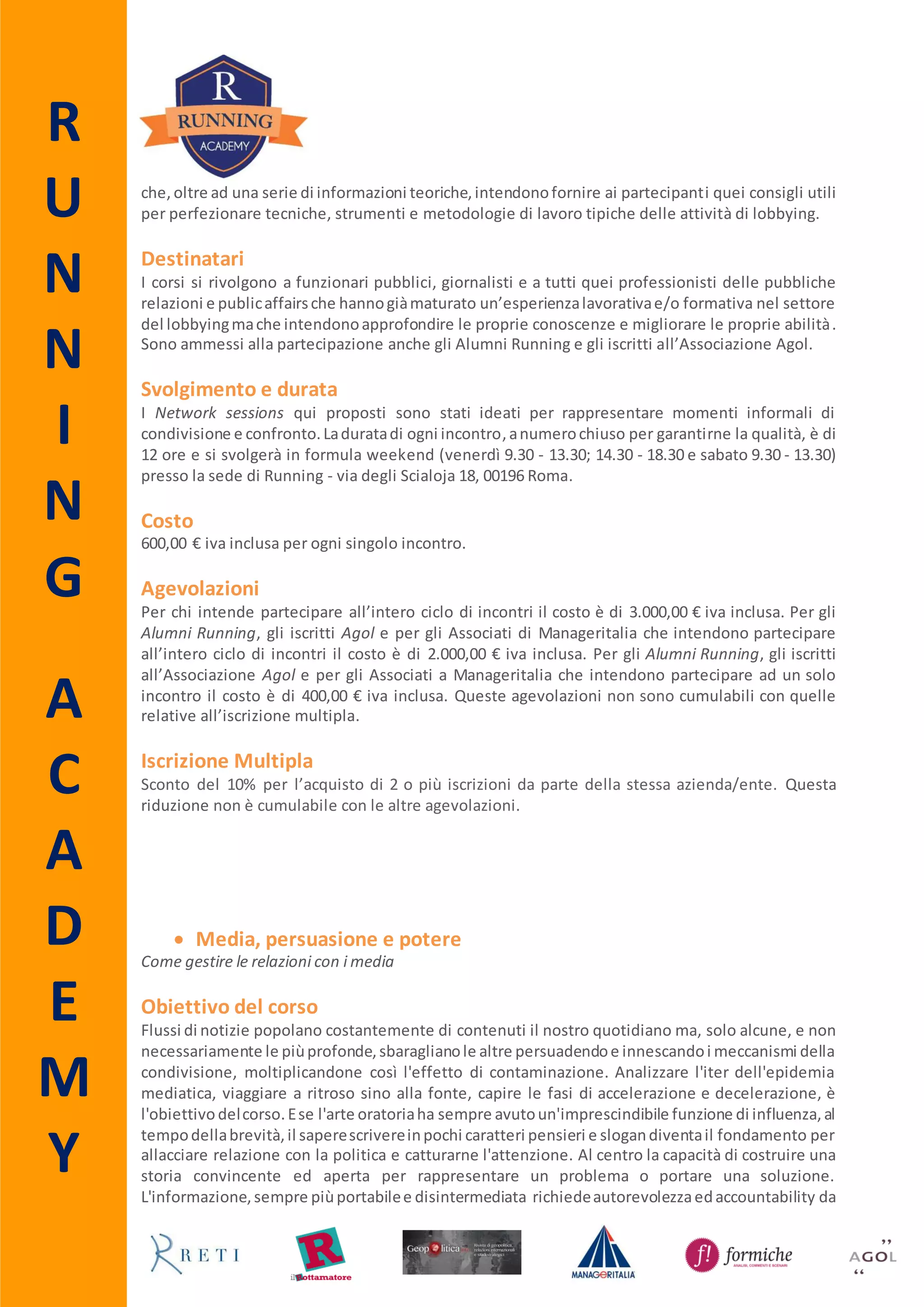 R
U
N
N
I
N
G
A
C
A
D
E
M
Y
 La legge di bilancio
Come quando e perché rappresentare gli interessi
Obiettivo del corso
Capire i meccanismi, prendereparte allastesuradegli emendamenti,monitorarnel’iter,individuare
i decisori pubblici d’interesse con i quali interagire sono solo alcuni degli obiettivi del corso. La
proceduraperla formazione del bilanciodelloStato,infatti,richiede diverse fasi che si concludono
con l’approvazione della legge di bilancio entro il 31 dicembre di ogni anno. Conoscere le
tempistiche e le modalitàdi interventorisultaquindi necessario per cercare di modificare l’ambito
d’azione di proprio interesse, attraverso la comprensione del tessuto normativo e un’attenta
mappatura dei decision makers.
Destinatari
Il corso si rivolge atutti quei professionisti delle pubbliche relazioni e public affairs che hanno già
maturato un’esperienza lavorativa e/o formativa nel settore del lobbying ma che intendono
approfondire le proprie conoscenze e migliorare le proprie abilità. Sono ammessi alla
partecipazione anche gli Alumni Running e gli iscritti all’Associazione Agol e a Manageritalia.
Svolgimento e durata
Il corso è a numero chiuso e si svolgerà venerdì 25 (9.30 – 13.30; 14.30 – 18.30) e sabato 26
settembre 2015 (9.30 – 13.30) presso la sede di Running - via degli Scialoja 18, 00196 Roma.
Costo
600,00 € iva inclusa.
Advance Booking
Per coloro che si iscrivono entro il 5 settembre è prevista una riduzione pari al 10% del costo
complessivo del corso.
Agevolazioni
Per gli Alumni Running, gli iscritti all’Associazione Agol e per gli Associati a Manageritalia che
intendonopartecipareadunsoloincontroil costo è di 400,00 € iva inclusa. Queste agevolazioninon
sono cumulabili con quelle relative all’advance booking e all’iscrizione multipla.
Iscrizione Multipla
Sconto del 10% per l’acquisto di 2 o più iscrizioni da parte della stessa azienda/ente. Questa
riduzione non è cumulabile con le altre agevolazioni.
 
