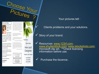 Your pictures tell :
 Clients problems and your solutions.
 Story of your brand.
 Resources: www.123rf.com;
www.shutterstock.com; www.istockphoto.com;
microsoft clip art. **Check licensing
information before use.
 Purchase the liscence .
 