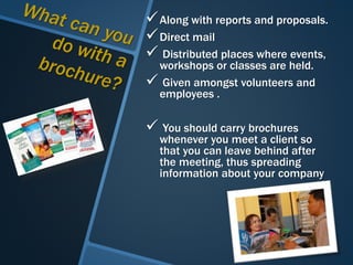 Along with reports and proposals.
Direct mail
 Distributed places where events,
workshops or classes are held.
 Given amongst volunteers and
employees .
 You should carry brochures
whenever you meet a client so
that you can leave behind after
the meeting, thus spreading
information about your company
 