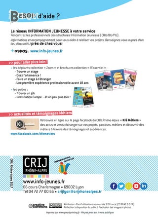 Le réseau INFORMATION JEUNESSE à votre service
Rencontrez les professionnels des structures Information Jeunesse (CRIJ/BIJ/PIJ).
Informations et accompagnement pour vous aider à réaliser vos projets. Renseignez-vous auprès d’un
lieu d’accueil IJ près de chez vous!
+d’infos : www.info-jeunes.fr
• les dépliants collection « Zoom » et brochures collection « l’Essentiel » :
- Trouver un stage
- Osez l’alternance !
- Faire un stage à l’étranger
- Une première expérience professionnelle avant 18 ans
• les guides :
- Trouver un job
- Destination Europe ...et un peu plus loin !
Retrouvez en ligne sur la page facebook du CRIJ Rhône-Alpes « Kfé Métiers »
des actus et venez échanger sur vos projets, parcours, métiers et découvrir des
métiers à travers des témoignages et expériences.
www.facebook.com/kfemetiers
BESOIN d’aide ?
>> pour aller plus loin !
https://twitter.com/crijrhonealpes
Attribution - Pas d’utilisation commerciale 3.0 France (CC BY-NC 3.0 FR)
Rédaction à disposition du public à l’exclusion des images et photos.
Imprimé par www.pixartprinting.fr - Ne pas jeter sur la voie publique
www.info-jeunes.fr
66 cours Charlemagne • 69002 Lyon
Tél 04 72 77 00 66 • crijlyon@crijrhonealpes.fr
CRIJRhône-Alpes2017
>> actualités et témoignages Métiers
 