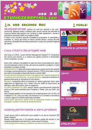 web 3.0
->




     il web secondo Noi:




                                                                                             ->
                                                                                                  tools:
StudioZeroPixel realizza siti web per aziende e per web-
community. Abbiamo scelto il software open source Joomla che permette la
massima libertà nella gestione dei contenuti e delle applicazioni. Joomla è
diventato lo standard di fatto nei progetti di CMS.
E' libero e non vincola le aziende a piattaforme proprietarie. E' estendibile e
modulare. E' "amico dei motori di ricerca" perché utilizza i principi del web
semantico. StudioZeroPixel realizza estensioni e plugin per qualsiasi esigenza
del cliente.

                                                                                     Comune S. Lorenzo
C.M.S. il fulcro dei progetti WEB
Che cosa è il C.M.S., ovvero Content Management System? E’ l’evoluzione
del vecchio sito internet, è un sistema per gestire contenuti e funzionalità,
anche complesse, sul web.

Sono molti i software e le piattaforme web che hanno funzionalità simili, alcuni
sono full-optionals e fanno di tutto, altri sono più specifici e svolgono in modo
eccellente un singolo compito.
StudioZeroPixel, in base alla propria esperienza e grazie anche alle capacità
di sviluppo e personalizzazione, propone sempre il C.M.S come base e snodo
per tutte le funzionalità richieste dal cliente in ambito WEB.                       LENNY
Il punto di forza di StudioZeroPixel è connettere tutti i sistemi utilizzati da
un’azienda non solo On-Line, ma anche Off-Line, cercando di facilitarne la
gestione eliminando la ridondanza di informazioni.
Esempio: l’anagrafica clienti se presente su sistemi gestionali interni deve
aggiornare ed aggiornarsi con i sistemi On-Line (CMS ed Ecommerce ad
esempio), idem per prodotti, ordini e magazzino.
Le news pubblicate sul CMS, devono essere automaticamente disponibili
anche su altri canali aziendali come Facebook e Twitter, solo per citare i più
famosi.
Altro sviluppo basilare è la connessione dei contatti generati con il C.M.S. ed
il software C.R.M., che a sua volta, nel momento in cui il contatto si concretizza
in cliente, aggiorna il sofware gestionale aziendale.
Questi sono solo alcuni spunti frutto di esperienze dirette su progetti
                                                                                     AV Consulting
sviluppati e portati a termine da StudioZeroPixel.



Hosting performante e zero problemi
I nostri server veloci e performanti sono ospitati in uno dei più importanti ISP
italiani: Seeweb.
Questa scelta negli anni ci ha garantito elevata qualità del servizio e una
costante soddisfazione dei clienti per i nostri servizi di hosting.
La tecnologia deve risolvere i problemi non deve crearne di nuovi!                   CAGLIPLAST
 