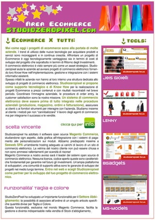 Area Ecommerce
->




     Ecommerce X tutti:




                                                                                              ->
                                                                                                   tools:
Mai come oggi i progetti di ecommerce sono alla portata di molte
aziende. I trend di utilizzo delle nuove tecnologie per acquistare prodotti e
servizi sono incoraggianti e in continua crescita. Affrontare un progetto di
Ecommerce è oggi tecnologicamente vantaggioso sia in termini di costi di
sviluppo del progetto che soprattutto in termini di Ritorno degli Investimenti.
Il commercio elettronico è visto sempre più come un asset strategico. Studio-
zeropixel aiuta le aziende ad avviare progetti di commercio elettronico fornen-
do loro Know-How nell'implementazione, gestione e integrazione con i sistemi
informativi esistenti.
Spesso infatti le aziende non hanno al loro interno una struttura dedicata allo      Jeis Gioielli
sviluppo di progetti di commercio elettronico. Studiozeropixel si propone
come supporto tecnologico e di Know How per la realizzazione di
progetti Ecommerce a prezzi contenuti e con risultati riscontrabili nel breve
periodo. Coordinare l'immagine aziendale, le procedure di order entry, la
customer satisfaction sono la nostra missione. Un sistema di commercio
elettronico deve essere prima di tutto integrato nelle procedure
aziendali (produzione, magazzino, ordini e fatturazione), assicurare
ai clienti o ai fornitori strumenti per interagire con l'azienda. Studiamo insieme
al cliente i metodi per non "cannibalizzare" il lavoro degli agenti di commercio
ma per integrarne il successo e le vendite.
                                                                                     LENNY
                                                 clicca qui per       info.
Scelta Vincente
Studiozeropixel ha adottato il software open source Magento Commerce,
studiandone ogni aspetto, dalla grafica all'integrazione con i sistemi di paga-
mento alle personalizzazioni sui moduli. Abbiamo predisposto insieme a
Seeweb SPA un'ambiente hosting adeguato ai carichi di lavoro di un sito di
commercio elettronico. La vetrina del nostro cliente non può essere chiusa e
non sono ammessi rallentamenti per scarsità di risorse!
Magento Commerce a nostro avviso sarà il leader dei sistemi open source di
commercio elettronico. Nessuna licenza, codice aperto queste sono caratteristi-
che fondamentali per garantire nel futuro gli investimenti. Un'ampia piattaforma     BGadgets
di sviluppatori, una comunità di supporto attiva sono le garanzie di sviluppo dei
progetti nel medio lungo termine. Entra nel web e scegli Studiozeropixel
come partner per lo sviluppo del tuo progetto di commercio elettro-
nico.


Funzionalita' Taglia e Colore
StudioZeroPixel ha sviluppato un’importante funzionalità per il Settore Abbi-
gliamento: la possibilità di associare all’ordine di un singolo articolo specifi-
che quantità divise per Taglia e Colore.
Questa funzionalità, esclusiva nel mondo Magento Commerce, facilita la               MG-Models
gestione e diventa indispensabile nella vendita di Stock d’abbigliamento.
 