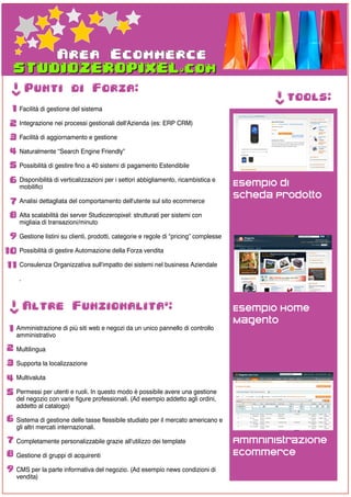 Area Ecommerce
  ->




          Punti di Forza:




                                                                                             ->
                                                                                                  tools:
  1 Facilità di gestione del sistema
 2 Integrazione nei processi gestionali dell'Azienda (es: ERP CRM)
 3 Facilità di aggiornamento e gestione
 4 Naturalmente “Search Engine Friendly”
 5 Possibilità di gestire fino a 40 sistemi di pagamento Estendibile
 6 Disponibilità di verticalizzazioni per i settori abbigliamento, ricambistica e     Esempio di
      mobilifici
                                                                                      Scheda Prodotto
 7 Analisi dettagliata del comportamento dell'utente sul sito ecommerce
 8 Alta scalabilità dei server Studiozeropixel: strutturati per sistemi con
      migliaia di transazioni/minuto

 9 Gestione listini su clienti, prodotti, categorie e regole di “pricing” complesse
10 Possibilità di gestire Automazione della Forza vendita
11 Consulenza Organizzativa sull'impatto dei sistemi nel business Aziendale
      .
 ->




          Altre Funzionalita':                                                        Esempio Home
                                                                                      Magento
 1 Amministrazione di più siti web e negozi da un unico pannello di controllo
    amministrativo

2 Multilingua
3 Supporta la localizzazione
4 Multivaluta
5 Permessi per utenti e ruoli. In questo modo è possibile avere una gestione
    del negozio con varie figure professionali. (Ad esempio addetto agli ordini,
    addetto al catalogo)

6 Sistema di gestione delle tasse flessibile studiato per il mercato americano e
    gli altri mercati internazionali.

7 Completamente personalizzabile grazie all'utilizzo dei template                     Ammninistrazione
8 Gestione di gruppi di acquirenti                                                    Ecommerce
9 CMS per la parte informativa del negozio. (Ad esempio news condizioni di
    vendita)
 