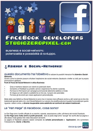 (PX)                           (PX)
                                           (PX)                         (PX)

           (PX)




    FaceBook developers

    Business e Social-Network:
    potenzialità e possibilità di sviluppo.



     Azienda e Social-Networks:
->




Questo documento ha l’obiettivo di valutare le possibili interazioni fra Aziende e Social-
Networks.
Ovvero come le aziende possono sfruttare l’esplosione dei social-networks (facebook e twitter su tutti) per la propria
promozione e gestione.
Punti di Forza del Social-Network in ottica Business:

•       Crea e mantiene relazioni con clienti e/o potenziali clienti
•       Consente un Feedback su prodotti, servizi o esperienze fra cliente e azienda.
•       Fornisce le informazioni per campagne promozionali altamente selettive e mirate
•       Si integra con altri sistemi e piattaforme on-line (es. il proprio sito aziendale)
•       Fornisce gli strumenti per creare applicazioni personalizzate.

Molte delle cose fattibili sui Social-Networks lo sono (ma in maniera meno efficace) anche su altri canali sia on-line che
tradizionali (giornali radio e tv), ma il Social-Network è un veicolo che amplifica alcune di queste funzionalità per quanto
riguarda i sistemi online, e diventa insuperabile come selettività nei confronti dei sistemi tradizionali.


Le “Fan Page” di Facebook, cosa sono?
Le Fan Page sono il profilo ufficiale di un marchio, azienda, associazione o altro, all’interno del mondo Facebook.
Le Fan Page sono molto simili ai profili personali, dove al posto degli amici “accogli” fan iscritti alla tua pagina e
allo stesso modo gestisci foto video discussioni ed eventi.
Le pagine di Facebook possono essere composte da schede personalizzate e Applicazioni, che aumentano
l’interazione fra Utente e Marchio.

                                                                                              clicca qui per       info.
 
