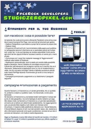 FaceBook developers



     Strumenti per il tuo Business
->




                                                                                             ->
                                                                                                  tools:
Con Facebook cosa è possibile fare?
Un’azienda che vuole promuoversi utilizzando Facebook come prima cosa
deve crearsi la propria Fan Page, così avrà tutti gli strumenti per gestire:
 • Gallerie Fotografiche e permettere ai propri fan di caricare le proprie foto.
 • Gallerie Video
 • Creazione di Eventi ed Inviti. L ’amministratore della pagina può pubblica-
re nell’apposita sezione il riferimento ad un particolare evento ed invitare
tutti i propri fan. In più può decidere se rendere estendibile l’invito anche
agli amici dei fan oppure limitarne l’accesso creando un evento più o meno
privato.
 • Comunicare con i propri fan mediante messaggi di “Aggiornamento”
notificati nella toolbar di Facebook.
 • Applicazioni personalizzate, sono lo stadio più evoluto delle possibilità
legate a facebook. Hanno l’obiettivo di coinvolgere ancora di più
l’utente-fan nell’interazione con la pagina e quindi con il marchio che ne è
                                                                                       Molti dispositivi
riferimento. Solitamente le applicazioni sono un mix di intrattenimento e           “Mobile” come IPhone
utilità, che da una parte coinvolge l’utente e dall’altra aumenta le attività       oggi hanno accesso
sulla nostra FanPage facendo incrementare gli iscritti e il loro tempo di
permanenza.
                                                                                     diretto a Facebook
 • Campagne promozionali a pagamento a cui dedichiamo il paragrafo
seguente.



Campagne Promozionali a pagamento
Quando facciamo un’inserzione su un canale generalista, tito un quotidia-
no, andiamo a colpire un pubblico vasto, ma trasversale, ovvero poco
tipicizzato.
Se facciamo un’inserzione su una testata locale restringiamo il campo dal
punto di vista geografico, ma come tipologia di utente restiamo sul vago.
Allo stesso modo, se facciamo un’inserzione su un giornale specializzato
arriviamo ad un lettore con determinate caratteristiche, ma raggiungeremo
solo una piccola fetta rispetto a tutti i lettori con interessi simili.
                                                                                     La ricca pagina di
Al contrario, il massimo della selettività la otteniamo con i Social-Networks.       applicazioni su Fb
Il Social-Network dispone di tutti i tuoi dati sensibili: sesso, età, residenza e
altre informazioni personali come gusti e preferenze, conosce la tua rete di
amicizie ed interazioni, e le mette a nostra disposizione.

Oggi su Facebook ci sono 350 milioni di iscritti nel mondo e 12 milioni
di italiani! E a quei 12 milioni è possibile arrivare con offerte capillari e
precisione assoluta.                                                                 clicca qui per   info.
 