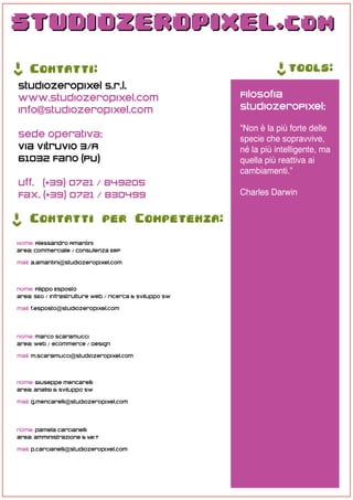 ->




                                                                    ->
     Contatti:                                                           tools:
 studiozeropixel s.r.l.
 www.studiozeropixel.com                                  Filosofia
 info@studiozeropixel.com                                 StudioZeroPixel:

                                                          “Non è la più forte delle
 Sede Operativa:                                          specie che sopravvive,
 Via Vitruvio 3/A                                         né la più intelligente, ma
 61032 Fano (PU)                                          quella più reattiva ai
                                                          cambiamenti.”
 Uff. (+39) 0721 / 849205
 Fax. (+39) 0721 / 830499                                 Charles Darwin
->




     Contatti per Competenza:

 Nome: Alessandro Amantini
 area: Commerciale / Consulenza ERP

 mail: a.amantini@studiozeropixel.com



 nome: Filippo Esposto
 area: SEO / infrastrutture web / ricerca & sviluppo SW

 mail: f.esposto@studiozeropixel.com




 nome: marco Scaramucci
 area: web / ecommerce / Design

 mail: m.scaramucci@studiozeropixel.com



 nome: Giuseppe mencarelli
 area: analisi & sviluppo SW

 mail: g.mencarelli@studiozeropixel.com




 nome: pamela carcianelli
 area: amministrazione & MKT

 mail: p.carcianelli@studiozeropixel.com
 