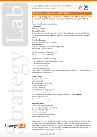 SMART SPECIALIZATION: THE FUTURE OF EUROPEAN
REGIONAL INNOVATION POLICY


 Logistics and organizational details
META Group Strategy Labs are international workshops with a “Fly in, Fly out” based at
the Fiumicino Airport in Rome, for optimizing participants travelling time and costs.
Venue
Hilton Hotel, Fiumicino Airport, Rome
Date of Event
30thMay 2011, Rome
Booking Modalities
It is recommended to book early, as are limited. The deadline for registration is 23th May.
For organisational matters, we kindly ask you to complete the registration form in block
letters.
Workshop Language
The event language will be in English.
Workshop Price
Early buy contingent until the 30th of April 2011:
350 Euro, excl. Italian VAT (20%)

Normal price from the 1st of May 2011:
420,- Euro, excl. Italian VAT (20%)

The above price covers the following:
   ! Participation in the Strategy lab for the day
   ! Soft drinks, coffee/tea
   ! Lunch on event day
   ! Hand-out documents
Please contact the Sales manager if you wish to apply for a group reduction or if you need additional
information on workshop contents.

Contact details
To register - Secretariat
META Group ltd
Via Luigi Casale, 7, Terni, Italy
Phone: +39 0744 248220
Fax: +39 0744 248046
E-Mail: training@meta-group.com
Internet: www.meta-group.com
For information on workshop contents or group reductions - Sales Manager
Mrs Maria Laura Fornaci
E-mail: ml.fornaci@meta-group.com


Workshop Venue
Hilton Hotel, Fiumicino Airport
Via Arturo Ferrarin 2, Fiumicino (RM)
Phone: +39 06 6525 6057
Fax : +39 06 6525 6652
E-Mail: cb.romeairport@hilton.com
Internet: www.hilton.com


Please contact the hotel directly if you wish to prolong your stay for the week end. As there
is an agreement with the hotel for a special price reserved for the workshop participants,
make the booking referring to the META Group. It is advisable to book as soon as possible.
It is also possible to book an alternative hotel. META Group secretariat is also available for
finding alternative accommodations in Rome.


              Rome, 30th May 2011
 