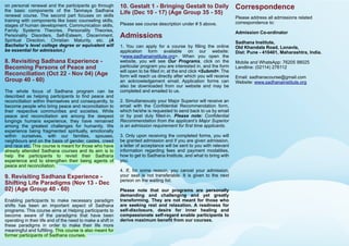 Correspondence
Please address all admissions related
correspondence to:
Admission Co-ordinator
Sadhana Institute,
Old Khandala Road, Lonavla,
Dist: Pune - 410401, Maharashtra, India.
Mobile and WhatsApp: 76205 98025
Landline: (02114) 276112
Email: sadhanacourse@gmail.com
Website: www.sadhanainstitute.org
10. Gestalt 1 - Bringing Gestalt to Daily
Life (Dec 10 - 17) (Age Group 35 - 55)
Please see course description under # 5 above.
Admissions
1. You can apply for a course by filling the online
application form available on our website:
<www.sadhanainstitute.org>. When you open the
website, you will see Our Programs, click on the
particular program you are interested in, and the form
will open to be filled in; at the end click <Submit>. The
form will reach us directly after which you will receive
an acknowledgement email. Application forms can
also be downloaded from our website and may be
completed and emailed to us.
2. Simultaneously your Major Superior will receive an
email with the Confidential Recommendation form,
which he/she is requested to send back to us by email
or by post duly filled-in. Please note: Confidential
Recommendation from the applicant’s Major Superior
is an admission requirement for first time applicants.
3. Only upon receiving the completed forms, you will
be granted admission and if you are given admission,
a letter of acceptance will be sent to you with relevant
information regarding fees and payment modalities,
how to get to Sadhana Institute, and what to bring with
you.
4. If, for some reason, you cancel your admission,
your seat is not transferable. It is given to the next
person on the waiting list.
Please note that our programs are personally
demanding and challenging and yet greatly
transforming. They are not meant for those who
are seeking rest and relaxation. A readiness for
self-disclosure, desire for inner healing and
compassionate self-regard enable participants to
derive maximum benefit from our courses.
on personal renewal and the participants go through
the basic components of the Tanmaya Sadhana
renewal course. The second part focuses on skills
training with components like basic counseling skills,
stages of human development, Communication skills,
Family Systems Theories, Personality Theories,
Personality Disorders, Self-Esteem, Discernment,
Spiritual Direction, Christian Maturity, etc. (A
Bachelor’s level college degree or equivalent will
be essential for admission.)
8. Revisiting Sadhana Experience -
Becoming Persons of Peace and
Reconciliation (Oct 22 - Nov 04) (Age
Group 40 - 60)
The whole focus of Sadhana program can be
described as helping participants to find peace and
reconciliation within themselves and consequently, to
become people who bring peace and reconciliation to
their respective communities and societies. While
peace and reconciliation are among the deepest
longings humans experience, they have remained
among the greatest challenges for humanity. We
experience being fragmented spiritually, emotionally
within ourselves, with our families, spouses,
neighbours and on the basis of gender, castes, creed
and race etc. This course is meant for those who have
already attended Sadhana courses and its aim is to
help the participants to revisit their Sadhana
experience and to strengthen their being agents of
peace and reconciliation.
9. Revisiting Sadhana Experience -
Shifting Life Paradigms (Nov 13 - Dec
02) (Age Group 40 - 60)
Enabling participants to make necessary paradigm
shifts has been an important aspect of Sadhana
programs. This course aims at Helping participants to
become aware of the paradigms that have been
operating in their life and of the need to make a shift in
these paradigms in order to make their life more
meaningful and fulfilling. This course is also meant for
former participants of Sadhana courses.
 