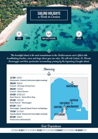 This beautiful island is the most mountainous in the Mediterranean and is filled with
breathtaking beaches, coves and bays where you can relax. We will visit Centuri, St. Florent,
Macinaggio and their spectacular surroundings passing by the legendary Giraglia island.
Next Departures
Saturday15 July 2017 | Saturday 29 July 2017 | Saturday12 August 2017| Saturday 26 August 2017
SAILING HOLIDAYS
a Week in Corsica
DAYS MIN/MAX PERSONS CREW
8 4/8 2
1st Day | SUNDAy
Portovenere-Centuri,Corsica(overnightcrossing)
2nd Day | MONDAy
Centuri - the bays of Cap Corse
3rd DaY | TUESday
Centuri - Saint Florent
4th Day | WEDNESday
Saint Florent - Santu River Bay
5th Day | THURSDay
Saint Florent - Macinaggio
6th Day | FRIday
Macinaggio-CapraiaIsland,TuscanArchipelago
7th Day | SATURDay
CapraiaIsland-Portovenere(overnightcrossing)
8th Day | SUNday
Portovenere (disembark)
Itinerary
 