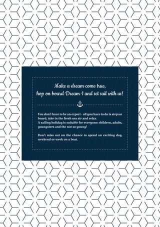 Youdon’thavetobeanexpert-allyouhavetodoisstepon
board, take in the fresh sea air and relax.
A sailing holiday is suitable for everyone: children, adults,
youngsters and the not so young!
Don’t miss out on the chance to spend an exciting day,
weekend or week on a boat.
Make a dream come true,
hop on board Dream 1 and set sail with us!
 