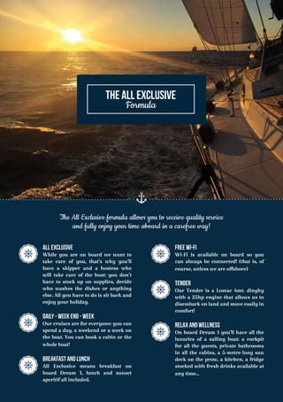 ALL EXCLUSIVE
While you are on board we want to
take care of you, that’s why you’ll
have a skipper and a hostess who
will take care of the boat: you don’t
have to stock up on supplies, decide
who washes the dishes or anything
else. All you have to do is sit back and
enjoy your holiday.
daily - week end - week
Our cruises are for everyone: you can
spend a day, a weekend or a week on
the boat. You can book a cabin or the
whole boat!
BREAKFAST AND LUNCH
All Exclusive means breakfast on
board Dream 1, lunch and sunset
aperitif all included.
The All Exclusive formula allows you to receive quality service
and fully enjoy your time aboard in a carefree way!
Free Wi-Fi
Wi-Fi is available on board so you
can always be connected! (that is, of
course, unless we are offshore)
Tender
Our Tender is a Lomac 4mt. dinghy
with a 25hp engine that allows us to
disembark on land and move easily in
comfort!
Relax AND Wellness
On board Dream 1 you’ll have all the
luxuries of a sailing boat: a cockpit
for all the guests, private bathrooms
in all the cabins, a 5-metre-long sun
deck on the prow, a kitchen, a fridge
stocked with fresh drinks available at
any time...
THE ALL EXCLUSIVE
Formula
 