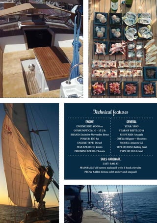 Engine
ENGINE SIZE: 6000 cc
CONSUMPTION: 10 - 15 L/h
BRAND: Daimler-Mercedes Benz
POWER: 130 hp
ENGINE TYPE: Diesel
MAX SPEED: 10 knots
CRUISING SPEED: 7 knots
General
YEAR: 1990
YEAR OF REFIT: 2014
SHIPYARD: Anassis
CREW: Skipper + Hostess
MODEL: Atlantic 55
TYPEOFBOAT:Sailingboat
TYPE OF HULL: keel
Sails-Hardware
LAZY-BAG: SI
MAINSAIL: Full batten mainsail with 3 hook circuits
PROW SAILS: Genoa with roller and staysail
Technical features
 