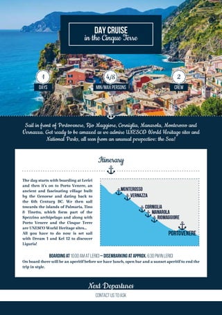 Sail in front of Portovenere, Rio Maggiore, Corniglia, Manarola, Monterosso and
Vernazza. Get ready to be amazed as we admire UNESCO World Heritage sites and
National Parks, all seen from an unusual perspective: the Sea!
The day starts with boarding at Lerici
and then it’s on to Porto Venere, an
ancient and fascinating village built
by the Genoese and dating back to
the 6th Century BC. We then sail
towards the islands of Palmaria, Tino
& Tinetto, which form part of the
Spezzino archipelago and along with
Porto Venere and the Cinque Terre
are UNESCO World Heritage sites…
All you have to do now is set sail
with Dream 1 and Kel 12 to discover
Liguria!
Boarding at 10:00 AM at Lerici – Disembarking at approx. 6:30 PM in Lerici
On board there will be an aperitif before we have lunch, open bar and a sunset aperitif to end the
trip in style.
Itinerary
Next Departures
Contact us TO ASK
DAY CRUISE
in the Cinque Terre
DAYS MIN/MAX PERSONS CREW
1 4/8 2
 