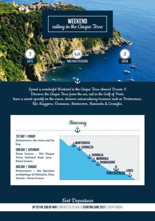 Spend a wonderful Weekend in the Cinque Terre aboard Dream 1!
Discover the Cinque Terre from the sea, sail in the Gulf of Poets,
have a sunset aperitif on the waves, discover extraordinary treasures such as Portovenere,
Rio Maggiore, Vernazza, Monterosso, Manarola & Corniglia.
Weekend
sailing in the Cinque Terre
Next Departures
Up to the end of MaY: Contact us TO ASK | Starting June 2017: Every Friday
DAYS MIN/MAX PERSONS CREW
3 4/8 2
1st Day | Friday
Portovenere, the town and its
bay
2nd Day | Saturday
Porto Venere – The Cinque
Terre National Park area -
Porto Venere
3rd Day | Sunday
Portovenere – the Spezzino
archipelago of Palmaria, Tino,
Tinetto - Porto Venere
Itinerary
 