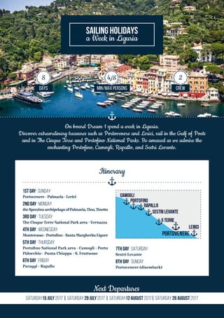 On board Dream 1 spend a week in Liguria.
Discover extraordinary treasures such as Portovenere and Lerici, sail in the Gulf of Poets
and in The Cinque Terre and Portofino National Parks. Be amazed as we admire the
enchanting Portofino, Camogli, Rapallo, and Sestri Levante.
Next Departures
Saturday15 July 2017 | Saturday 29 July 2017 | Saturday12 August 2017| Saturday 26 August 2017
SAILING HOLIDAYS
a Week in Liguria
DAYS MIN/MAX PERSONS CREW
8 4/8 2
1st Day | SUNDAy
Portovenere-Palmaria-Lerici
2nd Day | MONDAy
theSpezzinoarchipelagoofPalmaria,Tino,Tinetto
3rd DaY | TUESday
TheCinqueTerreNationalParkarea-Vernazza
4th Day | WEDNESday
Monterosso-Portofino-SantaMargheritaLigure
5th Day | THURSDay
Portofino National Park area - Camogli - Porto
Pidocchio - Punta Chiappa - S. Fruttuoso
6th Day | FRIday
Paraggi - Rapallo
7th Day | SATURDay
Sestri Levante
8th Day | SUNday
Portovenere (disembark)
Itinerary
 
