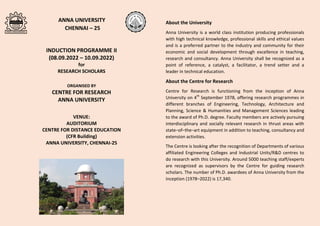 ANNA UNIVERSITY
CHENNAI – 25
INDUCTION PROGRAMME II
(08.09.2022 – 10.09.2022)
for
RESEARCH SCHOLARS
ORGANISED BY
CENTRE FOR RESEARCH
ANNA UNIVERSITY
VENUE:
AUDITORIUM
CENTRE FOR DISTANCE EDUCATION
(CFR Building)
ANNA UNIVERSITY, CHENNAI-25
About the University
Anna University is a world class institution producing professionals
with high technical knowledge, professional skills and ethical values
and is a preferred partner to the industry and community for their
economic and social development through excellence in teaching,
research and consultancy. Anna University shall be recognized as a
point of reference, a catalyst, a facilitator, a trend setter and a
leader in technical education.
About the Centre for Research
Centre for Research is functioning from the inception of Anna
University on 4th
September 1978, offering research programmes in
different branches of Engineering, Technology, Architecture and
Planning, Science & Humanities and Management Sciences leading
to the award of Ph.D. degree. Faculty members are actively pursuing
interdisciplinary and socially relevant research in thrust areas with
state–of–the–art equipment in addition to teaching, consultancy and
extension activities.
The Centre is looking after the recognition of Departments of various
affiliated Engineering Colleges and Industrial Units/R&D centres to
do research with this University. Around 5000 teaching staff/experts
are recognized as supervisors by the Centre for guiding research
scholars. The number of Ph.D. awardees of Anna University from the
inception (1978–2022) is 17,340.
 