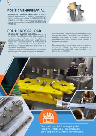 POLÍTICA EMPRESARIAL
POLÍTICA DE CALIDAD
SOLUCIONES Y CALIDAD INDUSTRIAL, se basa en
conseguir y salvaguardar la conﬁanza en su cartera de
clientes mediante un enfoque de SATISFACCIÓN DE
REQUERIMIENTOS en sus relaciones, cumpliendo con
el compromiso de otorgarle CALIDAD, RENTABILIDAD
Y PRECIOS.
SOLUCIONES Y CALIDAD INDUSTRIAL, cuenta con
una política de calidad aceptable a la prestación de
servicios, teniendo como principal objetivo la
satisfacción del cliente, por tal motivo proporcionamos
mejoras en la renovación continua de los manuales de
calidad y de procedimientos, sistemas de Control,
Informáticos y Recursos Humanos (basándose en la
capacitación permanente).
Esta política está estructurada como una herramienta
de gestión para todos los trabajadores de la Empresa,
Contamos con certificacion gri (global
reporting initiative), siendo calificados
como empresa sustentable y ecoamigable.
que contribuyen a mejorar continuamente la posición
competitiva de ésta, integrando adecuadamente la
seguridad operacional, la calidad, la conservación y
preservación del medio ambiente como también la
gestión de la empresa.
Nos comprometemos en entregar a nuestro cliente un
servicio de calidad, de manera competitiva y
ambientalmente sustentable para contribuir a la
generación de utilidades.
 