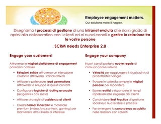 Disegnamo i processi di gestione di una intranet evoluta che sia in grado di
aprirsi alla collaboration con i clienti ed ai nuovi canali e gestire la relazione tra
                                  le vostre persone
                                  SCRM needs Enterprise 2.0

Engage your customers!                             Engage your company

Attraverso le migliori piattaforme di engagement   Nuovi canali portano nuove regole di
possiamo costruire                                 comunicazione interna
  • Relazioni solide attraverso un interazione       • Velocità per raggiungere i focal points di
    costante attraverso i canali attivati              prodotto/tecnologia
  • Attivare e potenziare lead generations           • Trovare in azienda sempre le migliori
    attraverso lo sviluppo di questi contatti          persone per rispondere
  • Configurare logiche di routing avanzate          • Essere reattivi e rispondere in tempi
    per gestire i casi social                          rapidissimi alle esigenze dei clienti
  • Attivare strategie di assistenza ai clienti      • Condividere Best Practice di gestione
                                                       social e/o nuove idee e processi
  • Creare format innovativi e materiale
    premium (video,foto,contests, gaming) per        • Far emergere la conoscenza acquisita
    mantenere alto il livello di interesse             nelle relazioni con i clienti
 