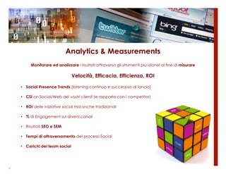 Analytics & Measurements
         Monitorare ed analizzare i risultati attraverso gli strumenti più idonei al fine di misurare

                                Velocità, Efficacia, Efficienza, ROI

    • Social Presence Trends (listening continuo e successivo al lancio)

    • CSI on Social/Web dei vostri clienti (e rapporto con i competitor)

    • ROI delle iniziative social ma anche tradizionali

    • % di Engagement sui diversi canali

    • Risultati SEO e SEM

    • Tempi di attraversamento dei processi Social

    • Carichi dei team social




7
 