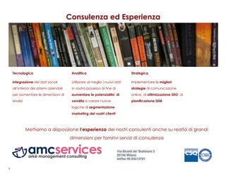 Consulenza ed Esperienza




    Tecnologica                          Analitica                                 Strategica

    Integrazione dei dati social         Utilizzare al meglio i nuovi dati         Implementare le migliori
    all’interno dei sistemi aziendali    in vostro possesso al fine di             strategie di comunicazione
    per aumentare le dimensioni di       aumentare le potenzialita’ di             online, di ottimizzazione SEO, di
    analisi                              vendita e creare nuove                    pianificazione SEM
                                         logiche di segmentazione
                                         marketing dei vostri clienti



              Mettiamo a disposizione l’esperienza dei nostri consulenti anche su realtà di grandi
                                        dimensioni per fornirivi servizi di consulenza

                                                                         Via Bicetti de' Buttinoni 3
                                                                         20156 Milano
                                                                         tel/fax 06 83513781


8
 