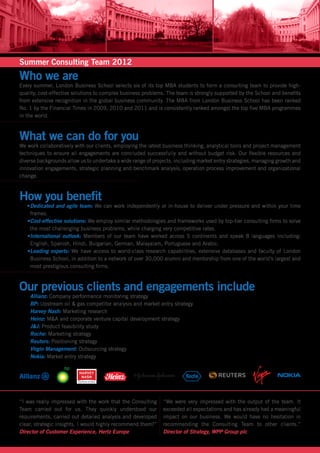 Summer Consulting Team 2012
Who we are
Every summer, London Business School selects six of its top MBA students to form a consulting team to provide high-
quality, cost-effective solutions to complex business problems. The team is strongly supported by the School and benefits
from extensive recognition in the global business community. The MBA from London Business School has been ranked
No. 1 by the Financial Times in 2009, 2010 and 2011 and is consistently ranked amongst the top five MBA programmes
in the world.



What we can do for you
We work collaboratively with our clients, employing the latest business thinking, analytical tools and project management
techniques to ensure all engagements are concluded successfully and without budget risk. Our flexible resources and
diverse backgrounds allow us to undertake a wide range of projects, including market entry strategies, managing growth and
innovation engagements, strategic planning and benchmark analysis, operation process improvement and organizational
change.



How you benefit
   •	 edicated and agile team: We can work independently or in-house to deliver under pressure and within your time
    D
    frames.
   •	 ost-effective solutions: We employ similar methodologies and frameworks used by top-tier consulting firms to solve
    C
    the most challenging business problems, while charging very competitive rates.
   •	 nternational outlook: Members of our team have worked across 5 continents and speak 8 languages including:
    I
    English, Spanish, Hindi, Bulgarian, German, Malayalam, Portuguese and Arabic.
   •	 eading experts: We have access to world-class research capabilities, extensive databases and faculty of London
    L
    Business School, in addition to a network of over 30,000 alumni and mentorship from one of the world’s largest and
    most prestigious consulting firms.



Our previous clients and engagements include
   	 Allianz: Company performance monitoring strategy
   	 BP: Upstream oil & gas competitor analysis and market entry strategy
   	 Harvey Nash: Marketing research
   	 Heinz: M&A and corporate venture capital development strategy
   	 J&J: Product feasibility study
   	 Roche: Marketing strategy
     Reuters: Positioning strategy
     Virgin Management: Outsourcing strategy
     Nokia: Market entry strategy




“I was really impressed with the work that the Consulting     “We were very impressed with the output of the team. It
Team carried out for us. They quickly understood our          exceeded all expectations and has already had a meaningful
requirements, carried out detailed analysis and developed     impact on our business. We would have no hesitation in
clear, strategic insights. I would highly recommend them!”    recommending the Consulting Team to other clients.”
Director of Customer Experience, Hertz Europe                 Director of Strategy, WPP Group plc
 