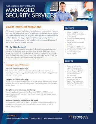 Managed Security Services
Network and Cloud Security:
Protect your network, data and applications from unauthorized use, misuse, or
attacks by enforcing security policies through products that include managed firewall
and secure remote access.
Endpoint and Device Security:
Secure data and applications residing on mobile devices, laptops and PCs with
products that include antivirus management, patch management and a mobile
security bundle.
Compliance and Enhanced Monitoring:
Support compliance requirements by allowing our CISSP®
and CISA®
-certified
experts to assess your IT operations, identify and mitigate risks and monitor against
attacks 24/7/365.
Business Continuity and Disaster Recovery:
Ensure the availability of specific data or your entire infrastructure with solutions for
rapid failover and recovery, with physical and cloud-based options, as well as
remote data protection.
FEATURES
SECURITY EXPERTS HELP MITIGATE RISK
With more and more critical information and services moving online, it is more
important than ever to have a solid security and compliance program in place.
This can be expensive, time consuming and often requires specialized expertise.
EarthLink Business can design, implement and manage a comprehensive
program to strengthen security and compliance, lower costs and free your IT
staff to focus on more strategic initiatives.
Why EarthLink Business?
EarthLink Business can assess risk across your IT, data and communications environ-
ment, ensuring end-to-end protection and provides an array of managed security
services that can mitigate those risks. With an established track record across retail,
non-profit, healthcare, manufacturing, finance and government, we can support the
security and compliance requirements unique to your industry.
©2012EarthLink,Inc.Trademarksarepropertyoftheirrespectiveowners.Allrightsreserved.
GET STARTED
earthlinkIT@earthlinkbusiness.com | 1-800-957-4872 | www.earthlinkbusiness.com
•	 CISSP®
and CISA®
-certified 	
	 experts working as an extension 	
	 of your IT staff
•	 24/7/365 monitoring, alerting	
	 and support
•	 Flexible services, on-premises
	 or cloud
•	 Integrated risk management 	
	 across IT, voice and data networks
•	 Industry-specific expertise	
•	 Documented and tested
	 security controls
•	 Reduce risk with certified 		
	 experts, the latest security 		
	 technology and best practices
•	 Ensure compliance through	
	 documented policies 		
	 and procedures
•	 Reduce costs with flexible,
	 pay-as-you-go services
•	 Reduce IT and administrative 	
	 burden by offloading daily 	
	 monitoring and maintenance
BENEFITS
MANAGED
SECURITY SERVICES
EARTHLINK BUSINESS™ IT SERVICES
 