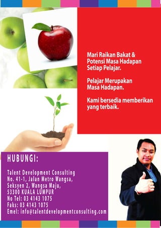 Mari Raikan Bakat &
                                         Potensi Masa Hadapan
                                         Setiap Pelajar.
                                         Pelajar Merupakan
                                         Masa Hadapan.
                                         Kami bersedia memberikan
                                         yang terbaik.




HUBUNGI:
Ta l e n t D e v e l o p m e n t C o n s u l t i n g
N o. 4 1 - 1 , J a l a n M e t r o Wa n g s a ,
S e k s y e n 2 , Wa n g s a M a j u ,
5 3 3 0 0 K UA L A LU M P U R
N o Te l : 0 3 4 1 4 3 1 0 7 5
Fa k s : 0 3 4 1 4 3 1 0 7 5
Emel: info@talentdevelopmentconsulting.com
 